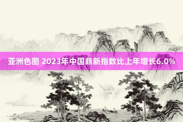 亚洲色图 2023年中国鼎新指数比上年增长6.0%