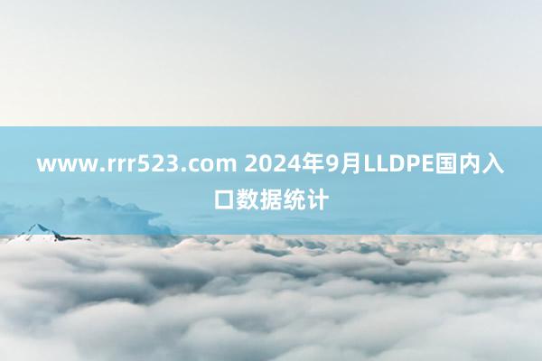 www.rrr523.com 2024年9月LLDPE国内入口数据统计