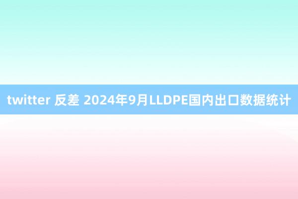 twitter 反差 2024年9月LLDPE国内出口数据统计