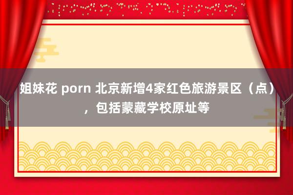 姐妹花 porn 北京新增4家红色旅游景区（点），包括蒙藏学校原址等