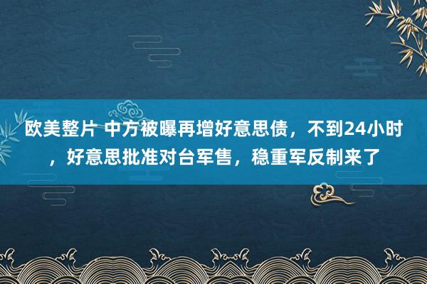 欧美整片 中方被曝再增好意思债，不到24小时，好意思批准对台军售，稳重军反制来了