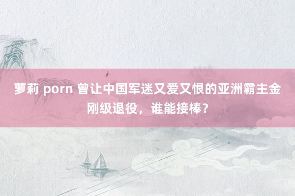 萝莉 porn 曾让中国军迷又爱又恨的亚洲霸主金刚级退役，谁能接棒？