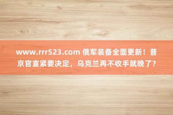 www.rrr523.com 俄军装备全面更新！普京官宣紧要决定，乌克兰再不收手就晚了？