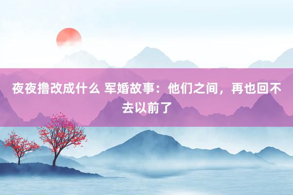 夜夜撸改成什么 军婚故事：他们之间，再也回不去以前了