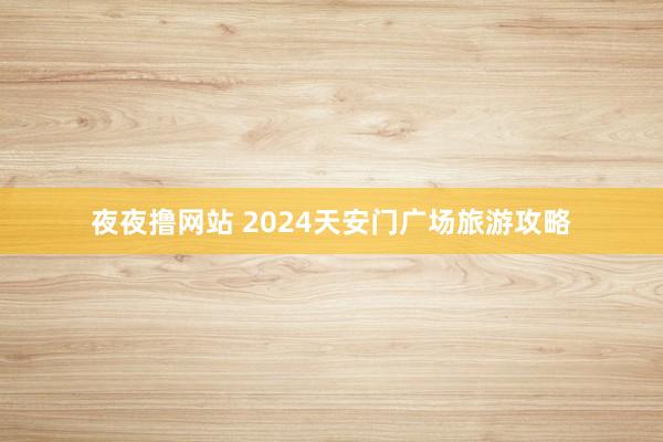 夜夜撸网站 2024天安门广场旅游攻略