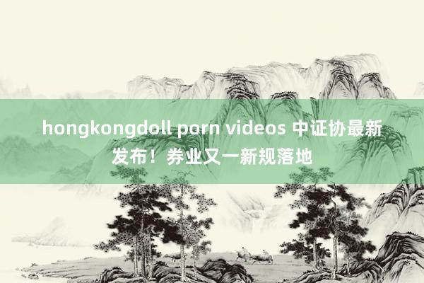 hongkongdoll porn videos 中证协最新发布！券业又一新规落地