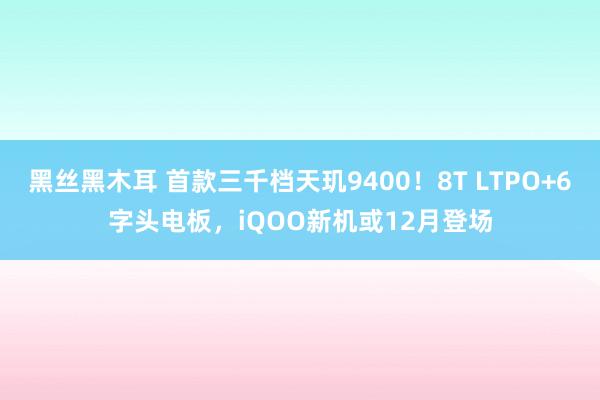 黑丝黑木耳 首款三千档天玑9400！8T LTPO+6字头电板，iQOO新机或12月登场