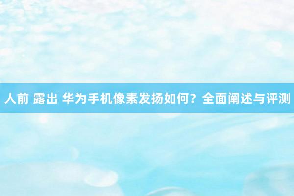 人前 露出 华为手机像素发扬如何？全面阐述与评测