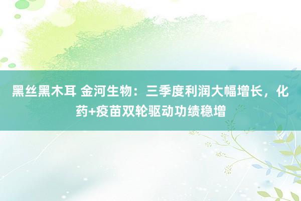 黑丝黑木耳 金河生物：三季度利润大幅增长，化药+疫苗双轮驱动功绩稳增