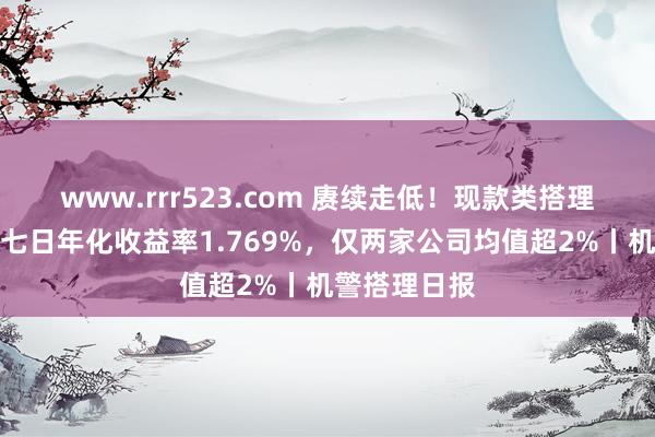 www.rrr523.com 赓续走低！现款类搭理近三月平均七日年化收益率1.769%，仅两家公司均值超2%丨机警搭理日报