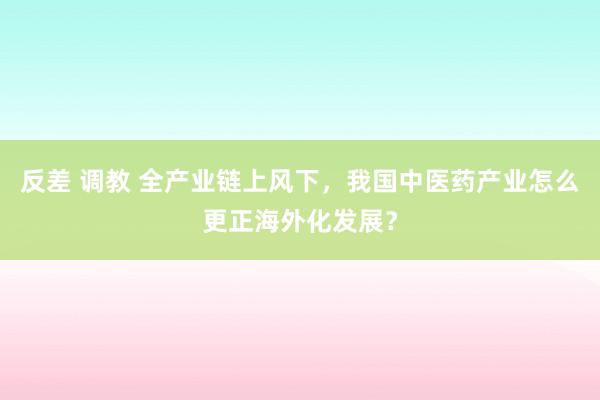 反差 调教 全产业链上风下，我国中医药产业怎么更正海外化发展？