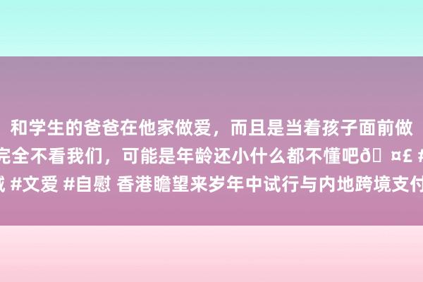 和学生的爸爸在他家做爱，而且是当着孩子面前做爱，太刺激了，孩子完全不看我们，可能是年龄还小什么都不懂吧🤣 #同城 #文爱 #自慰 香港瞻望来岁年中试行与内地跨境支付 跨境支付发展有望全面提速