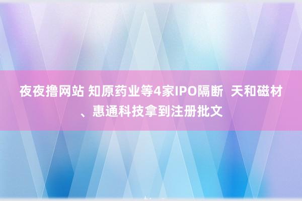 夜夜撸网站 知原药业等4家IPO隔断  天和磁材、惠通科技拿到注册批文