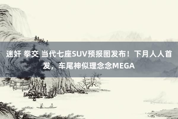 迷奸 拳交 当代七座SUV预报图发布！下月人人首发，车尾神似理念念MEGA