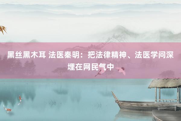 黑丝黑木耳 法医秦明：把法律精神、法医学问深埋在网民气中