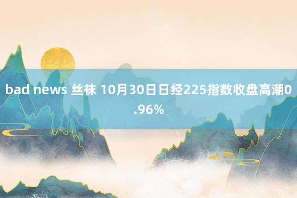 bad news 丝袜 10月30日日经225指数收盘高潮0.96%