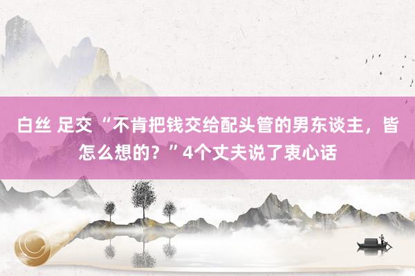 白丝 足交 “不肯把钱交给配头管的男东谈主，皆怎么想的？”4个丈夫说了衷心话