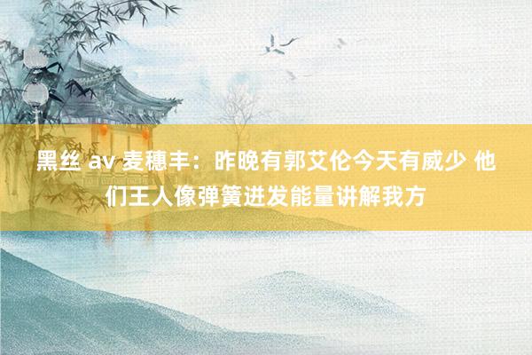 黑丝 av 麦穗丰：昨晚有郭艾伦今天有威少 他们王人像弹簧迸发能量讲解我方