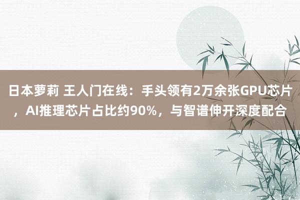 日本萝莉 王人门在线：手头领有2万余张GPU芯片，AI推理芯片占比约90%，与智谱伸开深度配合