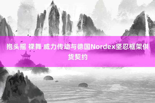 抱头摇 裸舞 威力传动与德国Nordex坚忍框架供货契约