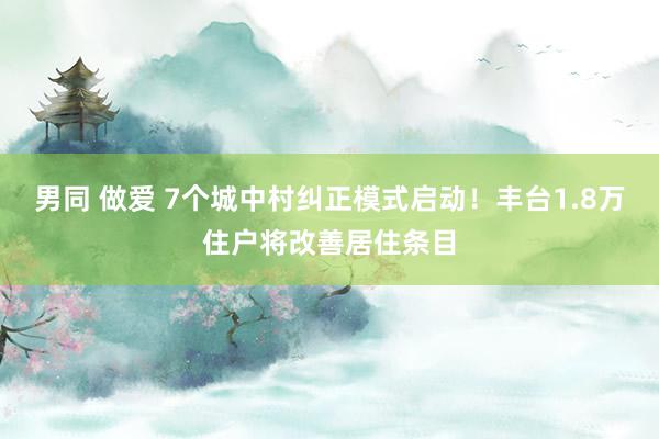 男同 做爱 7个城中村纠正模式启动！丰台1.8万住户将改善居住条目