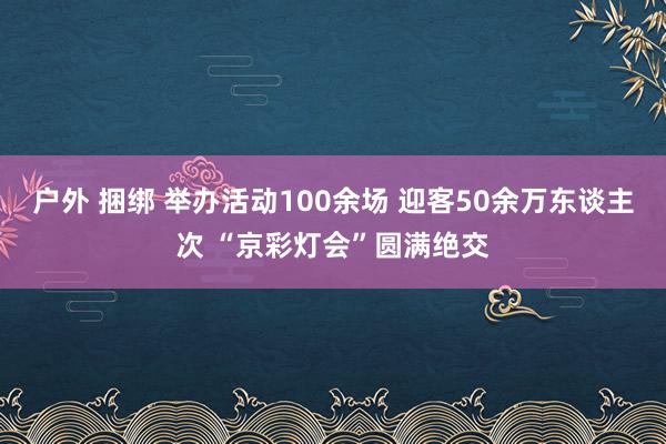 户外 捆绑 举办活动100余场 迎客50余万东谈主次 “京彩灯会”圆满绝交