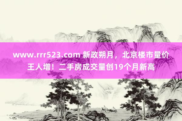 www.rrr523.com 新政朔月，北京楼市量价王人增！二手房成交量创19个月新高