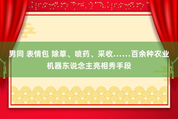 男同 表情包 除草、喷药、采收……百余种农业机器东说念主亮相秀手段