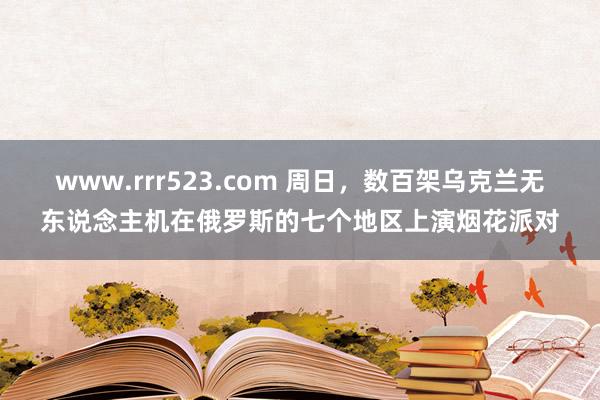 www.rrr523.com 周日，数百架乌克兰无东说念主机在俄罗斯的七个地区上演烟花派对