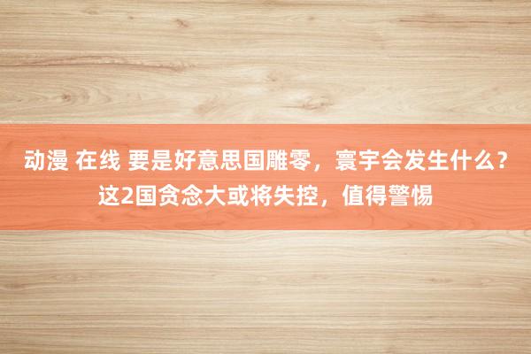 动漫 在线 要是好意思国雕零，寰宇会发生什么？这2国贪念大或将失控，值得警惕