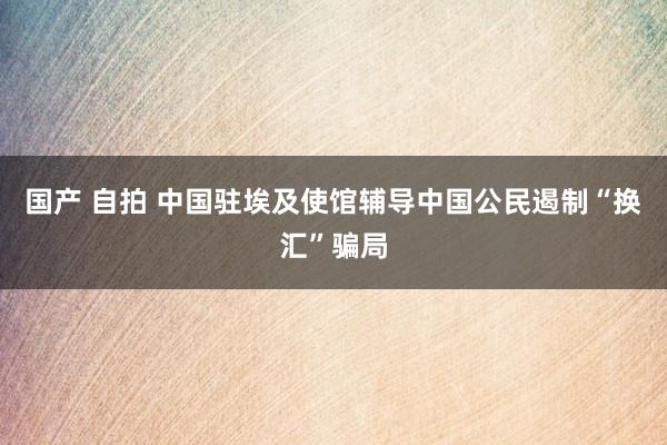 国产 自拍 中国驻埃及使馆辅导中国公民遏制“换汇”骗局