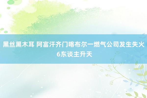 黑丝黑木耳 阿富汗齐门喀布尔一燃气公司发生失火 6东谈主升天