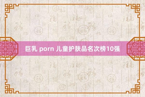 巨乳 porn 儿童护肤品名次榜10强