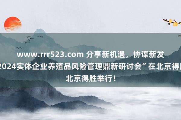 www.rrr523.com 分享新机遇，协谋新发展！“2024实体企业养殖品风险管理鼎新研讨会”在北京得胜举行！