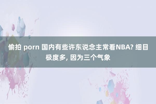 偷拍 porn 国内有些许东说念主常看NBA? 细目极度多， 因为三个气象