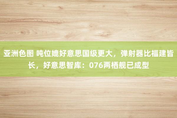 亚洲色图 吨位媲好意思国级更大，弹射器比福建皆长，好意思智库：076两栖舰已成型