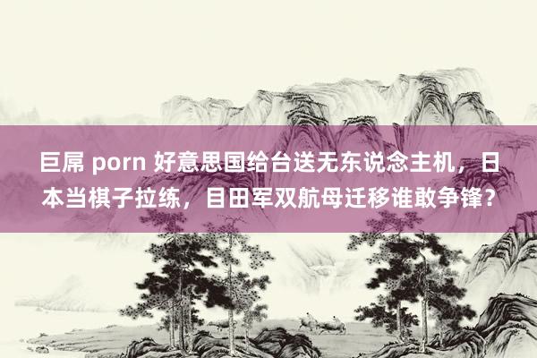 巨屌 porn 好意思国给台送无东说念主机，日本当棋子拉练，目田军双航母迁移谁敢争锋？