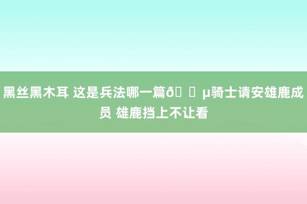 黑丝黑木耳 这是兵法哪一篇😵骑士请安雄鹿成员 雄鹿挡上不让看