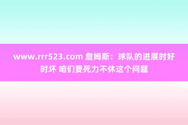 www.rrr523.com 詹姆斯：球队的进展时好时坏 咱们要死力不休这个问题