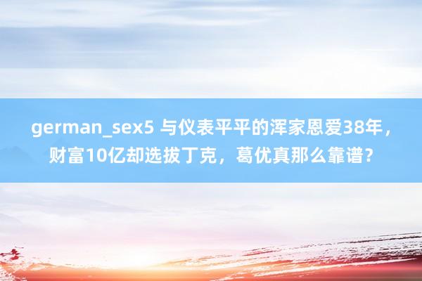 german_sex5 与仪表平平的浑家恩爱38年，财富10亿却选拔丁克，葛优真那么靠谱？