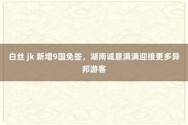 白丝 jk 新增9国免签，湖南诚意满满迎接更多异邦游客