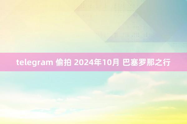 telegram 偷拍 2024年10月 巴塞罗那之行