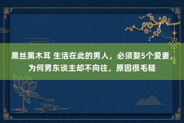 黑丝黑木耳 生活在此的男人，必须娶5个爱妻，为何男东谈主却不向往，原因很毛糙