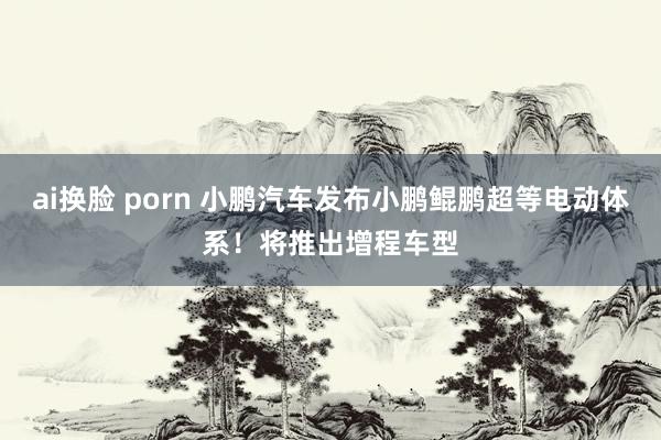 ai换脸 porn 小鹏汽车发布小鹏鲲鹏超等电动体系！将推出增程车型