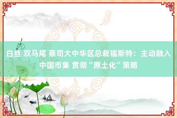 白丝 双马尾 蔡司大中华区总裁福斯特：主动融入中国市集 贯彻“原土化”策略