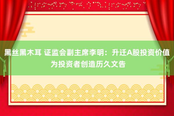 黑丝黑木耳 证监会副主席李明：升迁A股投资价值 为投资者创造历久文告