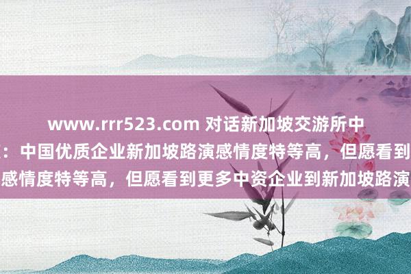 www.rrr523.com 对话新加坡交游所中国区主席、董事总司理陈庆：中国优质企业新加坡路演感情度特等高，但愿看到更多中资企业到新加坡路演