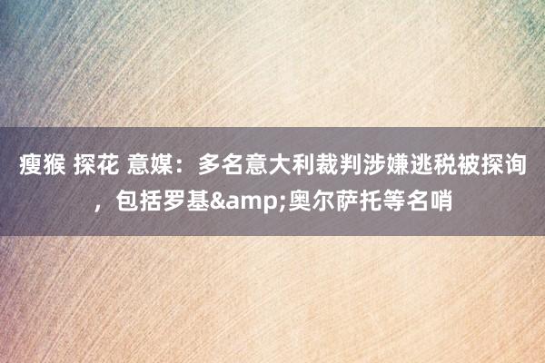 瘦猴 探花 意媒：多名意大利裁判涉嫌逃税被探询，包括罗基&奥尔萨托等名哨