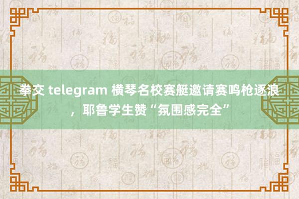 拳交 telegram 横琴名校赛艇邀请赛鸣枪逐浪，耶鲁学生赞“氛围感完全”