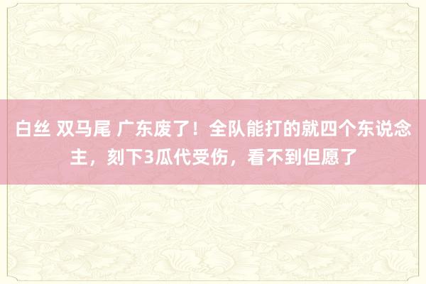 白丝 双马尾 广东废了！全队能打的就四个东说念主，刻下3瓜代受伤，看不到但愿了